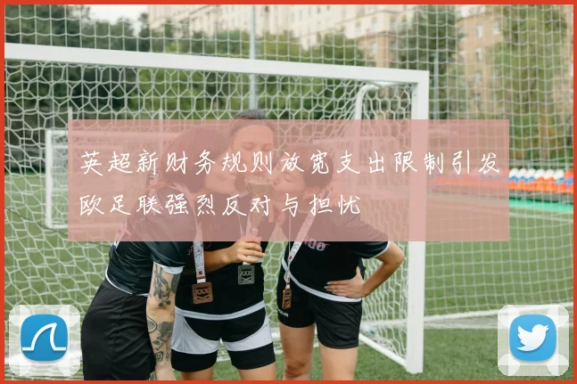 英超新财务规则放宽支出限制引发欧足联强烈反对与担忧