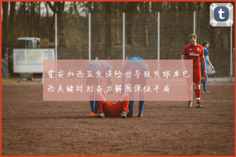 霍安加西亚失误险些导致失球库巴西关键时刻奋力解围保住平局